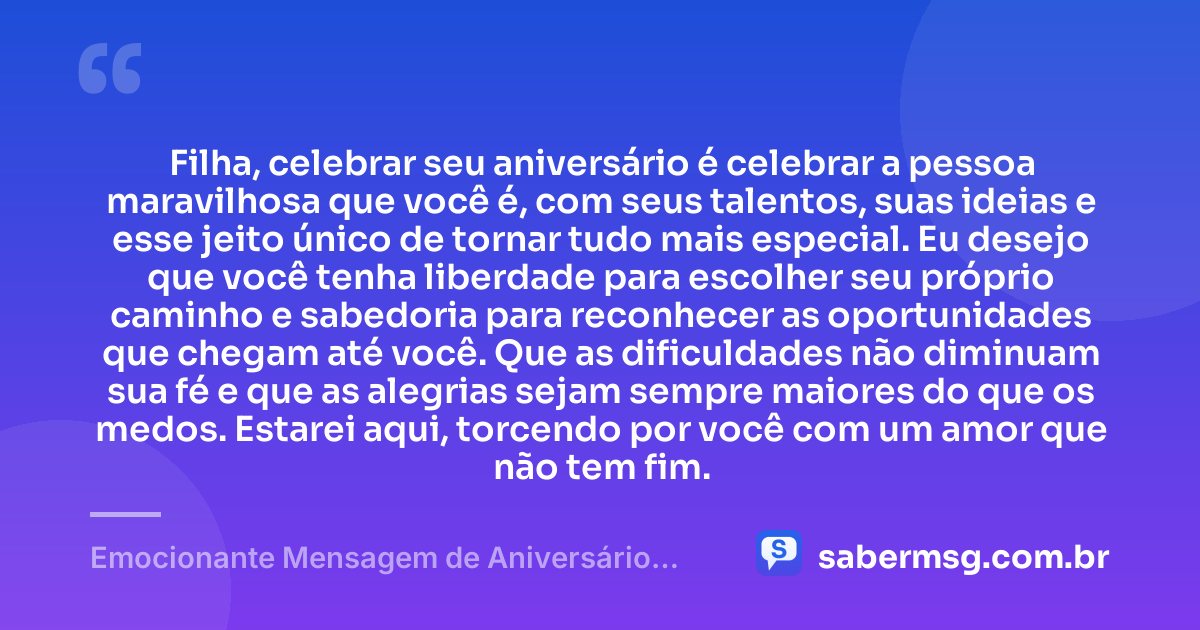 Filha, celebrar seu aniversário é celebrar a pessoa maravilhosa que você é, com seus talentos, suas ideias e esse jeito único de tornar tudo mais especial. Eu desejo que você tenha liberdade para escolher seu próprio caminho e sabedoria para reconhecer as oportunidades que chegam até você. Que as dificuldades não diminuam sua fé e que as alegrias sejam sempre maiores do que os medos. Estarei aqui, torcendo por você com um amor que não tem fim. — Emocionante Mensagem de Aniversário para Filha