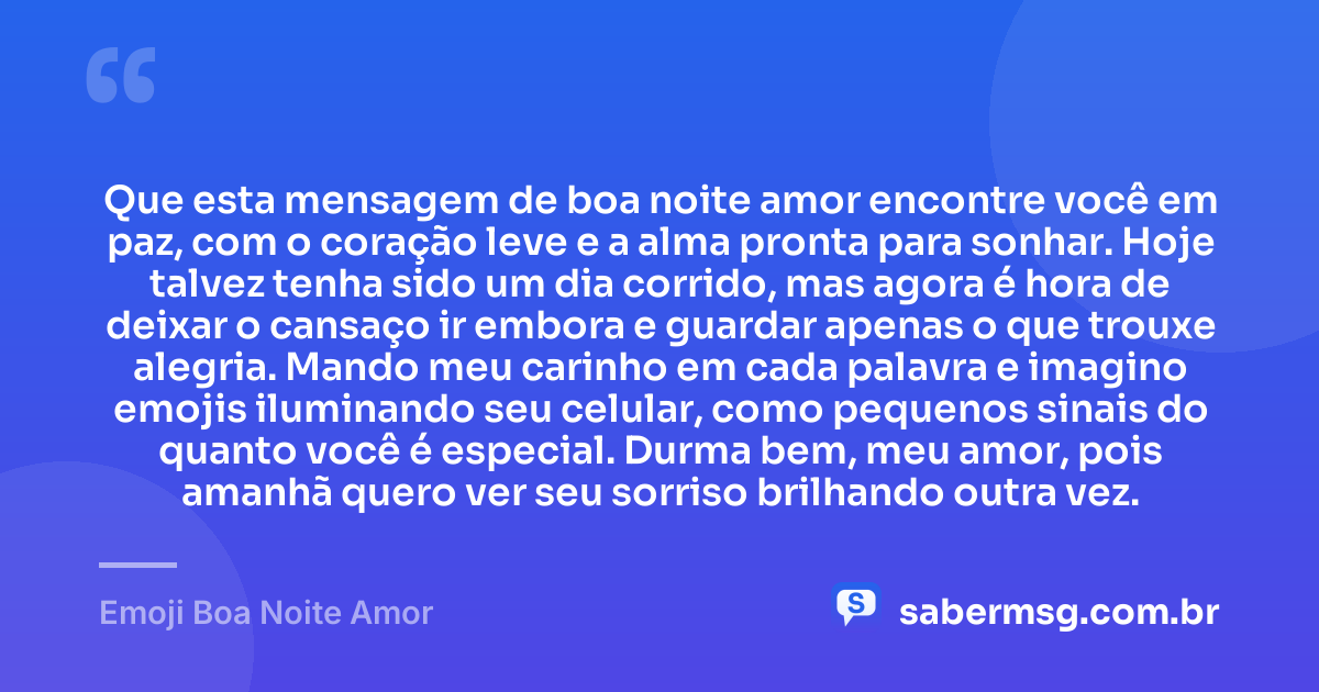 Que esta mensagem de boa noite amor encontre você em paz, com o coração leve e a alma pronta para sonhar. Hoje talvez tenha sido um dia corrido, mas agora é hora de deixar o cansaço ir embora e guardar apenas o que trouxe alegria. Mando meu carinho em cada palavra e imagino emojis iluminando seu celular, como pequenos sinais do quanto você é especial. Durma bem, meu amor, pois amanhã quero ver seu sorriso brilhando outra vez. — Emoji Boa Noite Amor