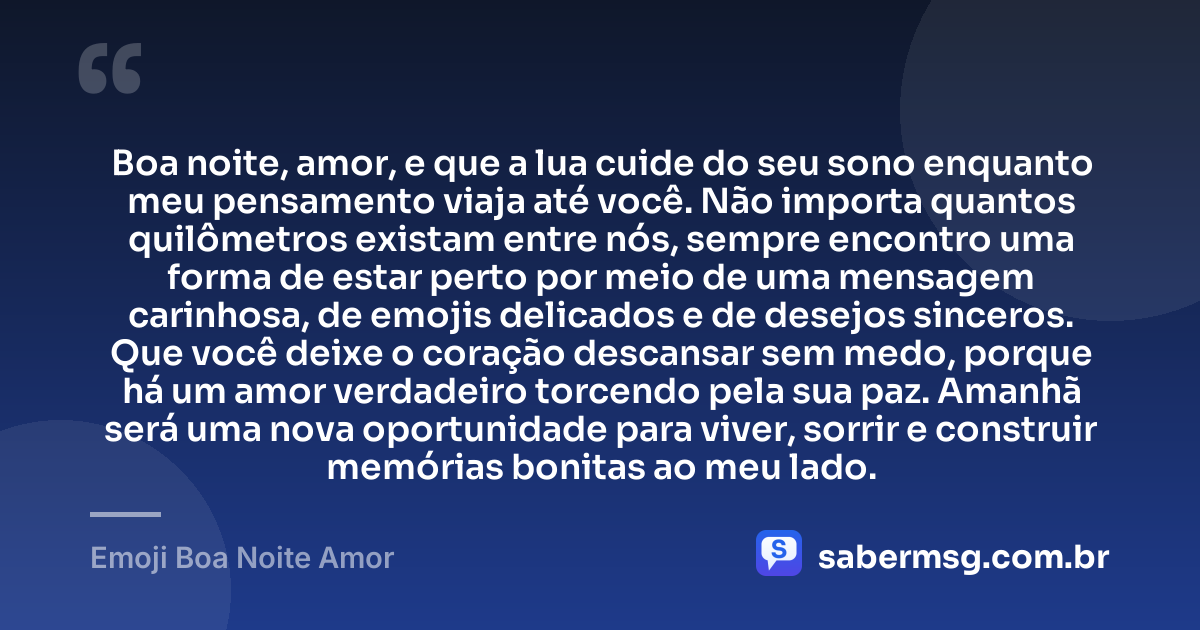 Boa noite, amor, e que a lua cuide do seu sono enquanto meu pensamento viaja até você. Não importa quantos quilômetros existam entre nós, sempre encontro uma forma de estar perto por meio de uma mensagem carinhosa, de emojis delicados e de desejos sinceros. Que você deixe o coração descansar sem medo, porque há um amor verdadeiro torcendo pela sua paz. Amanhã será uma nova oportunidade para viver, sorrir e construir memórias bonitas ao meu lado. — Emoji Boa Noite Amor