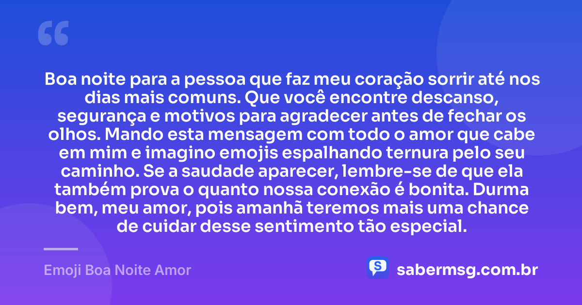 Boa noite para a pessoa que faz meu coração sorrir até nos dias mais comuns. Que você encontre descanso, segurança e motivos para agradecer antes de fechar os olhos. Mando esta mensagem com todo o amor que cabe em mim e imagino emojis espalhando ternura pelo seu caminho. Se a saudade aparecer, lembre-se de que ela também prova o quanto nossa conexão é bonita. Durma bem, meu amor, pois amanhã teremos mais uma chance de cuidar desse sentimento tão especial. — Emoji Boa Noite Amor