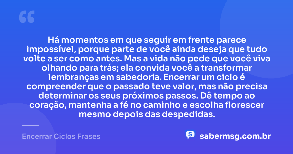 Há momentos em que seguir em frente parece impossível, porque parte de você ainda deseja que tudo volte a ser como antes. Mas a vida não pede que você viva olhando para trás; ela convida você a transformar lembranças em sabedoria. Encerrar um ciclo é compreender que o passado teve valor, mas não precisa determinar os seus próximos passos. Dê tempo ao coração, mantenha a fé no caminho e escolha florescer mesmo depois das despedidas. — Encerrar Ciclos Frases
