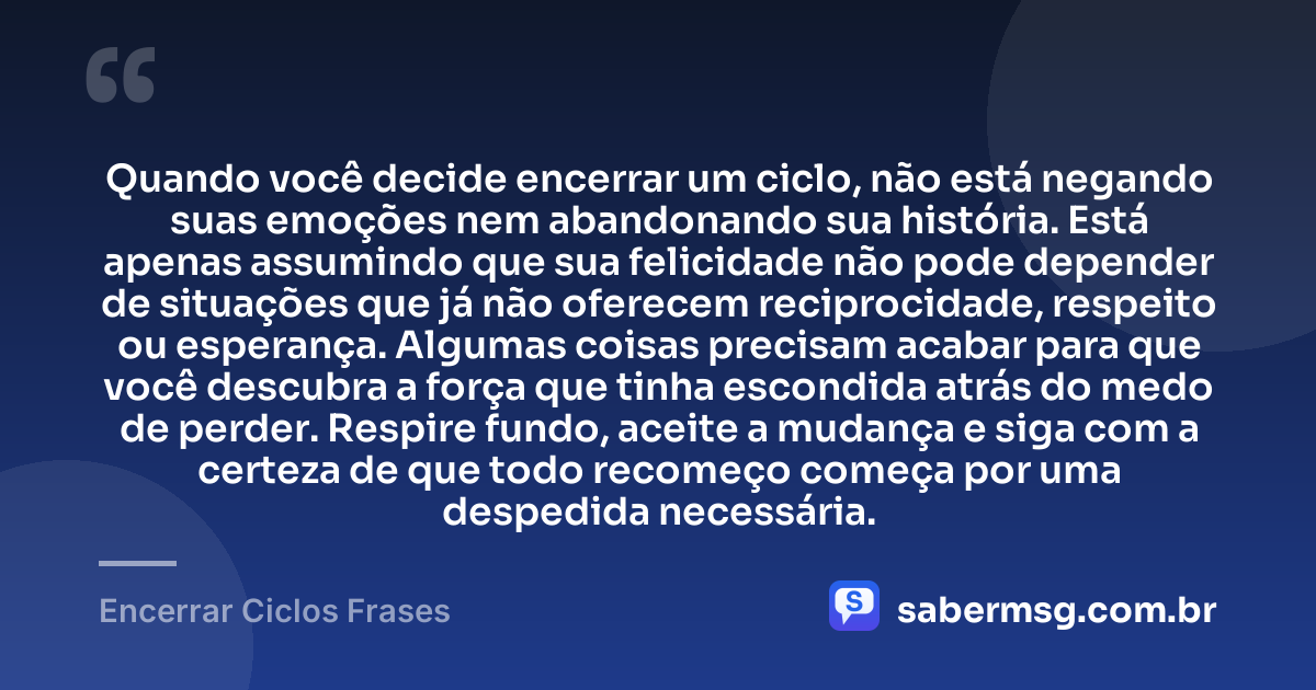 Quando você decide encerrar um ciclo, não está negando suas emoções nem abandonando sua história. Está apenas assumindo que sua felicidade não pode depender de situações que já não oferecem reciprocidade, respeito ou esperança. Algumas coisas precisam acabar para que você descubra a força que tinha escondida atrás do medo de perder. Respire fundo, aceite a mudança e siga com a certeza de que todo recomeço começa por uma despedida necessária. — Encerrar Ciclos Frases