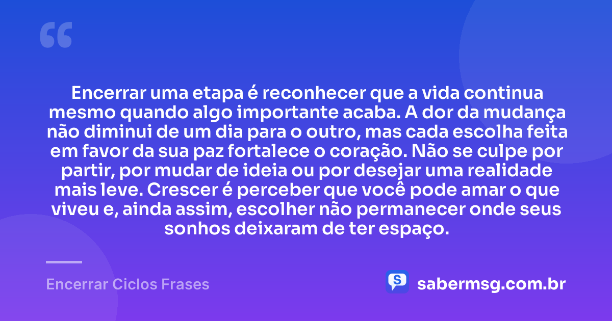 Encerrar uma etapa é reconhecer que a vida continua mesmo quando algo importante acaba. A dor da mudança não diminui de um dia para o outro, mas cada escolha feita em favor da sua paz fortalece o coração. Não se culpe por partir, por mudar de ideia ou por desejar uma realidade mais leve. Crescer é perceber que você pode amar o que viveu e, ainda assim, escolher não permanecer onde seus sonhos deixaram de ter espaço. — Encerrar Ciclos Frases