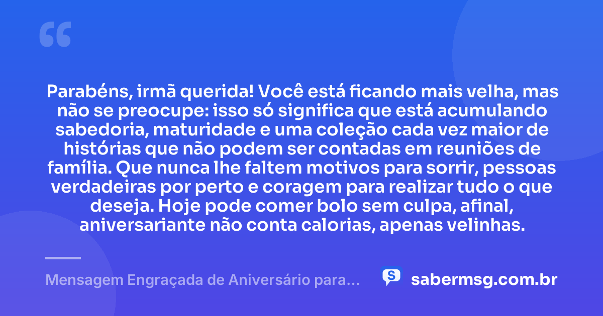 Parabéns, irmã querida! Você está ficando mais velha, mas não se preocupe: isso só significa que está acumulando sabedoria, maturidade e uma coleção cada vez maior de histórias que não podem ser contadas em reuniões de família. Que nunca lhe faltem motivos para sorrir, pessoas verdadeiras por perto e coragem para realizar tudo o que deseja. Hoje pode comer bolo sem culpa, afinal, aniversariante não conta calorias, apenas velinhas. — Mensagem Engraçada de Aniversário para Irmã no WhatsApp