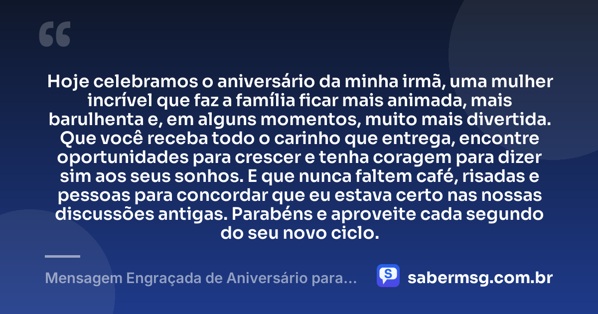 Hoje celebramos o aniversário da minha irmã, uma mulher incrível que faz a família ficar mais animada, mais barulhenta e, em alguns momentos, muito mais divertida. Que você receba todo o carinho que entrega, encontre oportunidades para crescer e tenha coragem para dizer sim aos seus sonhos. E que nunca faltem café, risadas e pessoas para concordar que eu estava certo nas nossas discussões antigas. Parabéns e aproveite cada segundo do seu novo ciclo. — Mensagem Engraçada de Aniversário para Irmã no WhatsApp