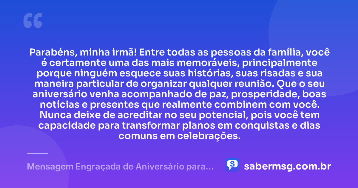 Parabéns, minha irmã! Entre todas as pessoas da família, você é certamente uma das mais memoráveis, principalmente porque ninguém esquece suas histórias, suas risadas e sua maneira particular de organizar qualquer reunião. Que o seu aniversário venha acompanhado de paz, prosperidade, boas notícias e presentes que realmente combinem com você. Nunca deixe de acreditar no seu potencial, pois você tem capacidade para transformar planos em conquistas e dias comuns em celebrações. — Mensagem Engraçada de Aniversário para Irmã no WhatsApp
