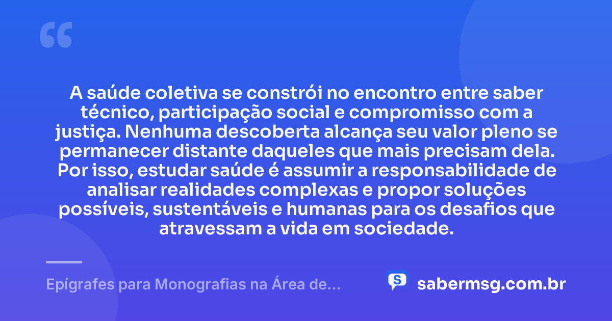 A saúde coletiva se constrói no encontro entre saber técnico, participação social e compromisso com a justiça. Nenhuma descoberta alcança seu valor pleno se permanecer distante daqueles que mais precisam dela. Por isso, estudar saúde é assumir a responsabilidade de analisar realidades complexas e propor soluções possíveis, sustentáveis e humanas para os desafios que atravessam a vida em sociedade. — Epígrafes para Monografias na Área de Saúde