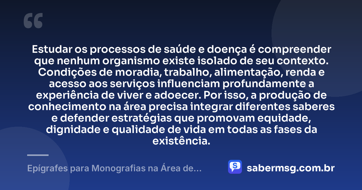 Estudar os processos de saúde e doença é compreender que nenhum organismo existe isolado de seu contexto. Condições de moradia, trabalho, alimentação, renda e acesso aos serviços influenciam profundamente a experiência de viver e adoecer. Por isso, a produção de conhecimento na área precisa integrar diferentes saberes e defender estratégias que promovam equidade, dignidade e qualidade de vida em todas as fases da existência. — Epígrafes para Monografias na Área de Saúde