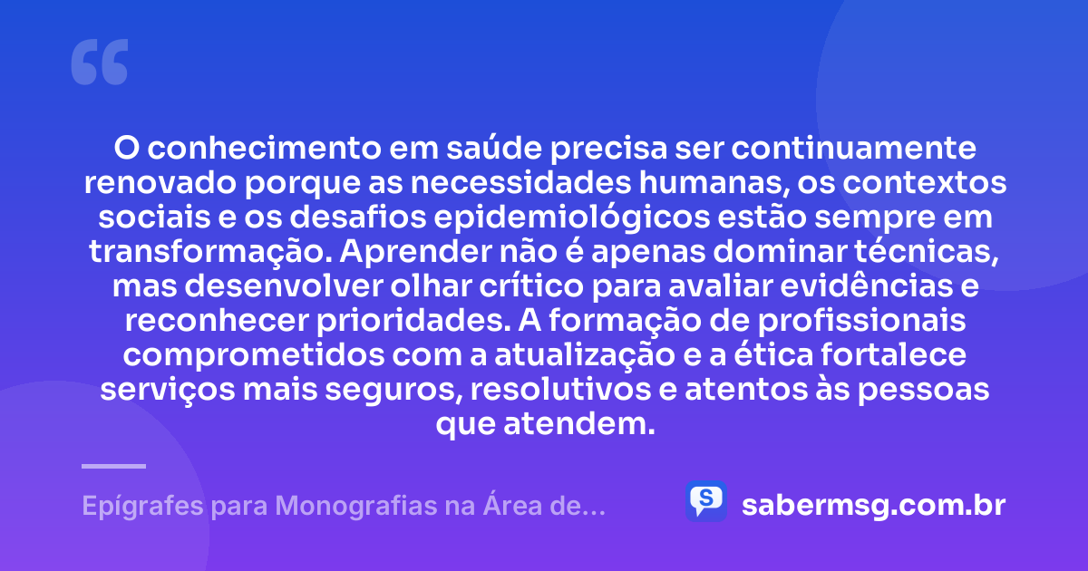 O conhecimento em saúde precisa ser continuamente renovado porque as necessidades humanas, os contextos sociais e os desafios epidemiológicos estão sempre em transformação. Aprender não é apenas dominar técnicas, mas desenvolver olhar crítico para avaliar evidências e reconhecer prioridades. A formação de profissionais comprometidos com a atualização e a ética fortalece serviços mais seguros, resolutivos e atentos às pessoas que atendem. — Epígrafes para Monografias na Área de Saúde