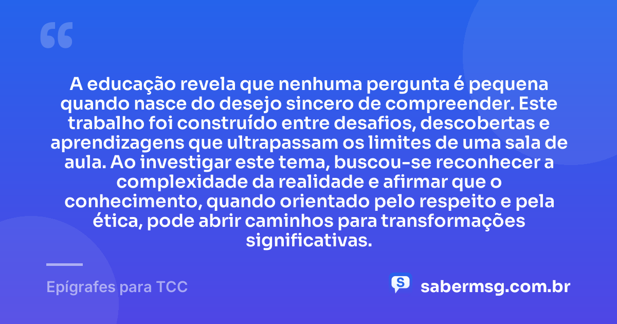 A educação revela que nenhuma pergunta é pequena quando nasce do desejo sincero de compreender. Este trabalho foi construído entre desafios, descobertas e aprendizagens que ultrapassam os limites de uma sala de aula. Ao investigar este tema, buscou-se reconhecer a complexidade da realidade e afirmar que o conhecimento, quando orientado pelo respeito e pela ética, pode abrir caminhos para transformações significativas. — Epígrafes para TCC