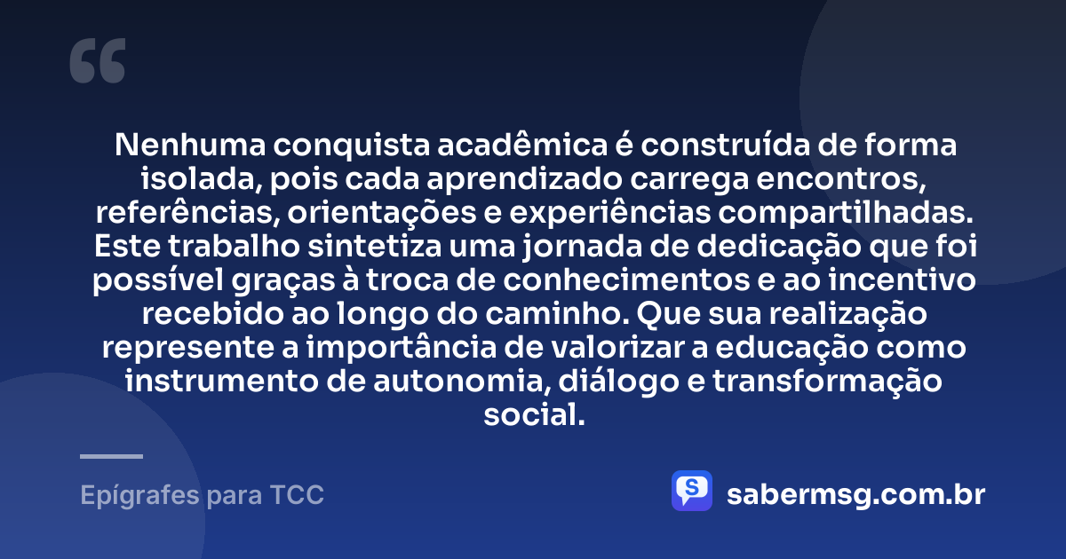 Nenhuma conquista acadêmica é construída de forma isolada, pois cada aprendizado carrega encontros, referências, orientações e experiências compartilhadas. Este trabalho sintetiza uma jornada de dedicação que foi possível graças à troca de conhecimentos e ao incentivo recebido ao longo do caminho. Que sua realização represente a importância de valorizar a educação como instrumento de autonomia, diálogo e transformação social. — Epígrafes para TCC