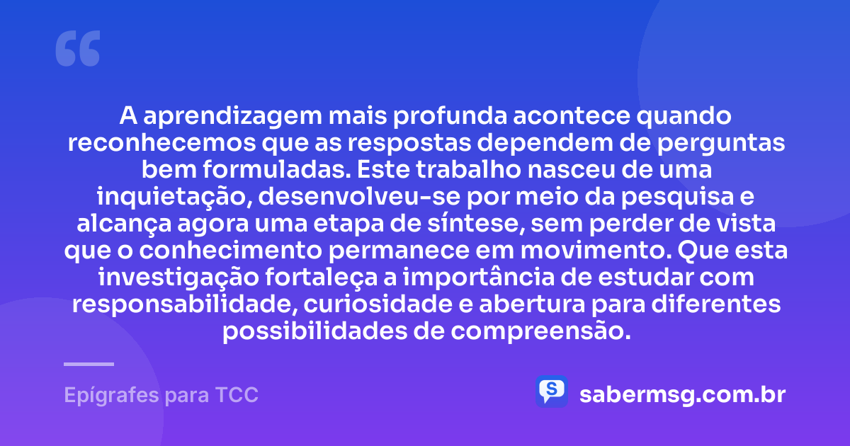 A aprendizagem mais profunda acontece quando reconhecemos que as respostas dependem de perguntas bem formuladas. Este trabalho nasceu de uma inquietação, desenvolveu-se por meio da pesquisa e alcança agora uma etapa de síntese, sem perder de vista que o conhecimento permanece em movimento. Que esta investigação fortaleça a importância de estudar com responsabilidade, curiosidade e abertura para diferentes possibilidades de compreensão. — Epígrafes para TCC