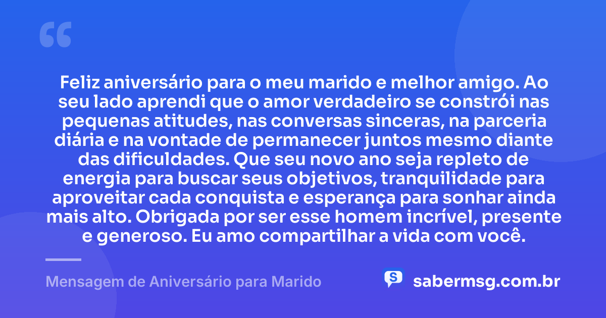Feliz aniversário para o meu marido e melhor amigo. Ao seu lado aprendi que o amor verdadeiro se constrói nas pequenas atitudes, nas conversas sinceras, na parceria diária e na vontade de permanecer juntos mesmo diante das dificuldades. Que seu novo ano seja repleto de energia para buscar seus objetivos, tranquilidade para aproveitar cada conquista e esperança para sonhar ainda mais alto. Obrigada por ser esse homem incrível, presente e generoso. Eu amo compartilhar a vida com você. — Mensagem de Aniversário para Marido