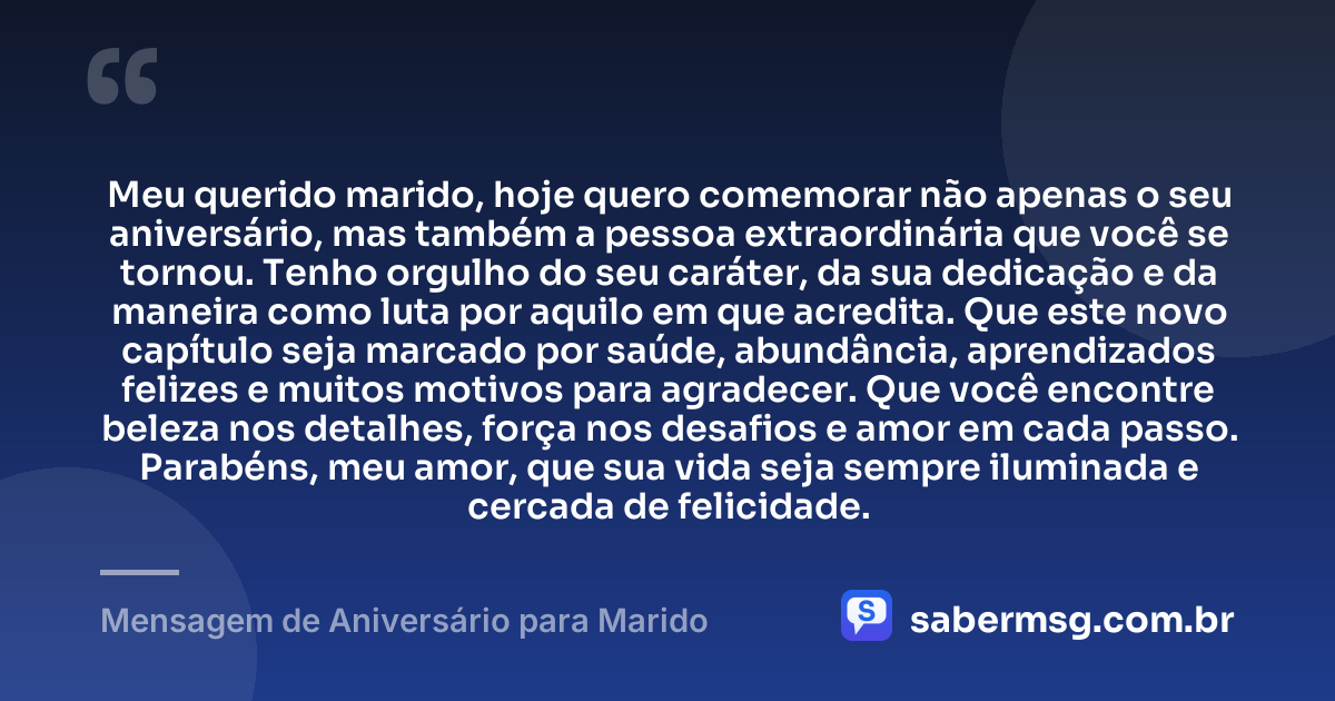 Meu querido marido, hoje quero comemorar não apenas o seu aniversário, mas também a pessoa extraordinária que você se tornou. Tenho orgulho do seu caráter, da sua dedicação e da maneira como luta por aquilo em que acredita. Que este novo capítulo seja marcado por saúde, abundância, aprendizados felizes e muitos motivos para agradecer. Que você encontre beleza nos detalhes, força nos desafios e amor em cada passo. Parabéns, meu amor, que sua vida seja sempre iluminada e cercada de felicidade. — Mensagem de Aniversário para Marido