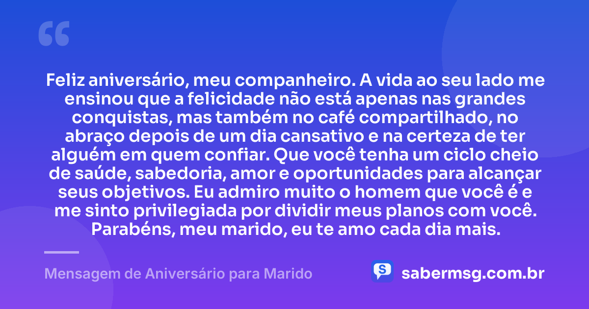 Feliz aniversário, meu companheiro. A vida ao seu lado me ensinou que a felicidade não está apenas nas grandes conquistas, mas também no café compartilhado, no abraço depois de um dia cansativo e na certeza de ter alguém em quem confiar. Que você tenha um ciclo cheio de saúde, sabedoria, amor e oportunidades para alcançar seus objetivos. Eu admiro muito o homem que você é e me sinto privilegiada por dividir meus planos com você. Parabéns, meu marido, eu te amo cada dia mais. — Mensagem de Aniversário para Marido