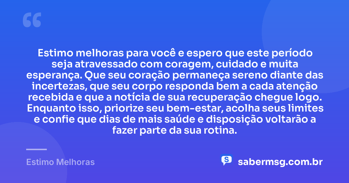 Estimo melhoras para você e espero que este período seja atravessado com coragem, cuidado e muita esperança. Que seu coração permaneça sereno diante das incertezas, que seu corpo responda bem a cada atenção recebida e que a notícia de sua recuperação chegue logo. Enquanto isso, priorize seu bem-estar, acolha seus limites e confie que dias de mais saúde e disposição voltarão a fazer parte da sua rotina. — Estimo Melhoras