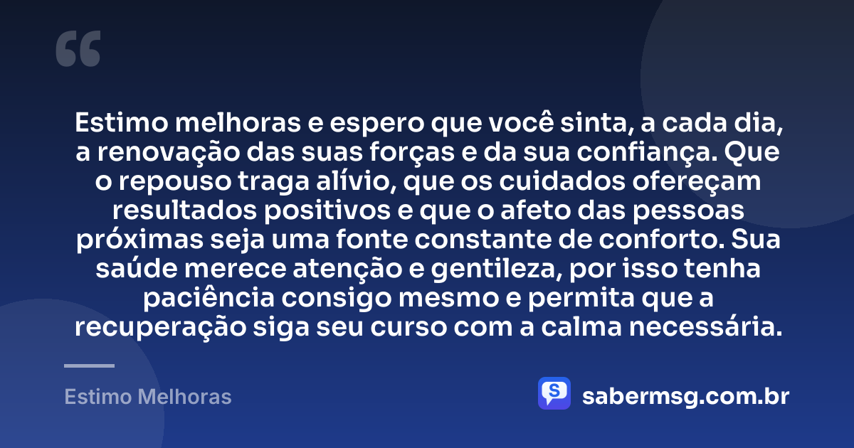 Estimo melhoras e espero que você sinta, a cada dia, a renovação das suas forças e da sua confiança. Que o repouso traga alívio, que os cuidados ofereçam resultados positivos e que o afeto das pessoas próximas seja uma fonte constante de conforto. Sua saúde merece atenção e gentileza, por isso tenha paciência consigo mesmo e permita que a recuperação siga seu curso com a calma necessária. — Estimo Melhoras