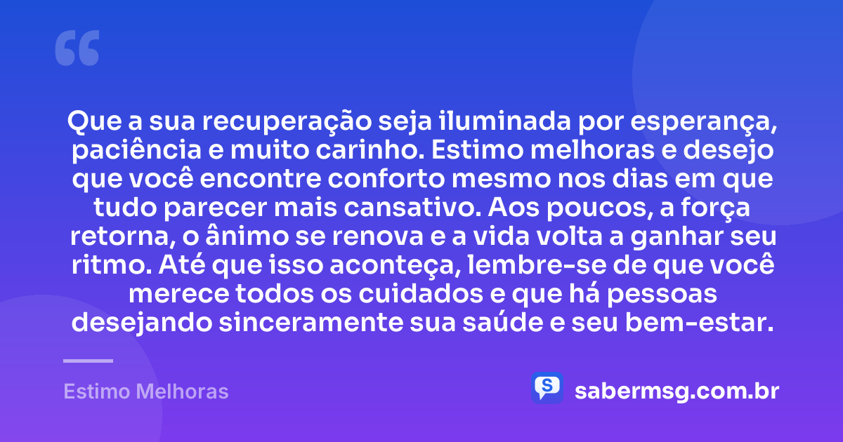 Que a sua recuperação seja iluminada por esperança, paciência e muito carinho. Estimo melhoras e desejo que você encontre conforto mesmo nos dias em que tudo parecer mais cansativo. Aos poucos, a força retorna, o ânimo se renova e a vida volta a ganhar seu ritmo. Até que isso aconteça, lembre-se de que você merece todos os cuidados e que há pessoas desejando sinceramente sua saúde e seu bem-estar. — Estimo Melhoras