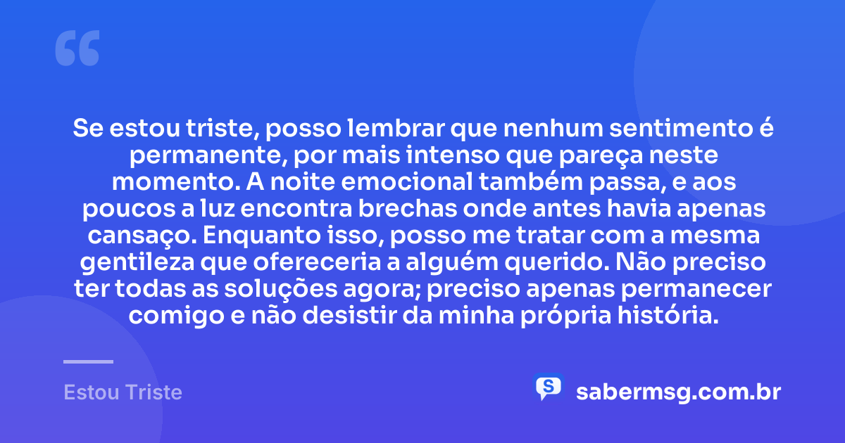 Se estou triste, posso lembrar que nenhum sentimento é permanente, por mais intenso que pareça neste momento. A noite emocional também passa, e aos poucos a luz encontra brechas onde antes havia apenas cansaço. Enquanto isso, posso me tratar com a mesma gentileza que ofereceria a alguém querido. Não preciso ter todas as soluções agora; preciso apenas permanecer comigo e não desistir da minha própria história. — Estou Triste