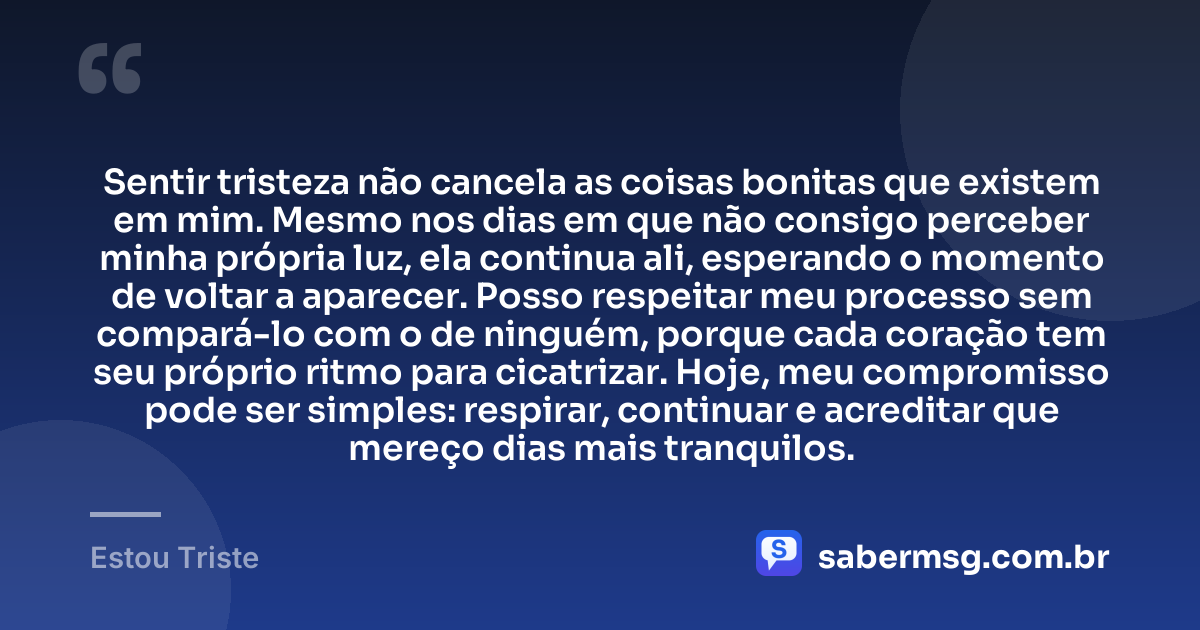 Sentir tristeza não cancela as coisas bonitas que existem em mim. Mesmo nos dias em que não consigo perceber minha própria luz, ela continua ali, esperando o momento de voltar a aparecer. Posso respeitar meu processo sem compará-lo com o de ninguém, porque cada coração tem seu próprio ritmo para cicatrizar. Hoje, meu compromisso pode ser simples: respirar, continuar e acreditar que mereço dias mais tranquilos. — Estou Triste