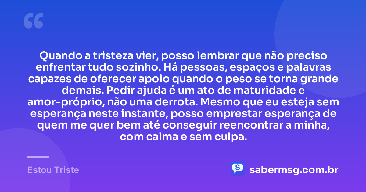 Quando a tristeza vier, posso lembrar que não preciso enfrentar tudo sozinho. Há pessoas, espaços e palavras capazes de oferecer apoio quando o peso se torna grande demais. Pedir ajuda é um ato de maturidade e amor-próprio, não uma derrota. Mesmo que eu esteja sem esperança neste instante, posso emprestar esperança de quem me quer bem até conseguir reencontrar a minha, com calma e sem culpa. — Estou Triste