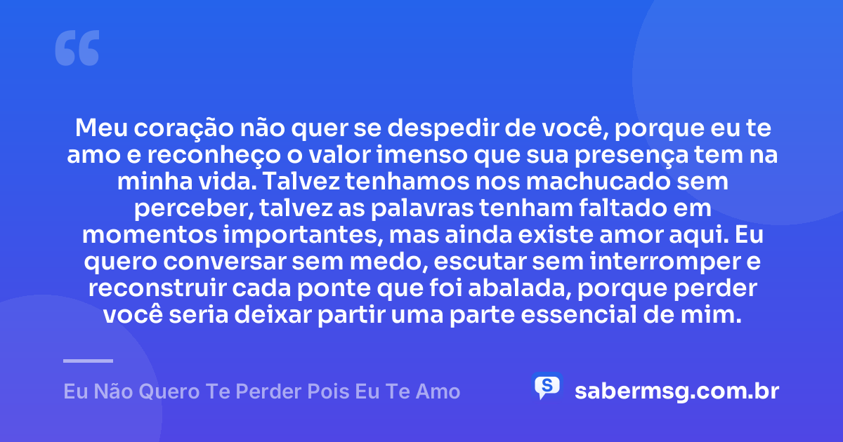 Meu coração não quer se despedir de você, porque eu te amo e reconheço o valor imenso que sua presença tem na minha vida. Talvez tenhamos nos machucado sem perceber, talvez as palavras tenham faltado em momentos importantes, mas ainda existe amor aqui. Eu quero conversar sem medo, escutar sem interromper e reconstruir cada ponte que foi abalada, porque perder você seria deixar partir uma parte essencial de mim. — Eu Não Quero Te Perder Pois Eu Te Amo