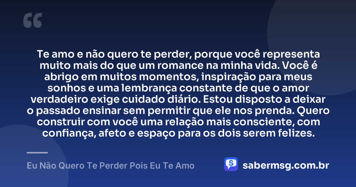 Te amo e não quero te perder, porque você representa muito mais do que um romance na minha vida. Você é abrigo em muitos momentos, inspiração para meus sonhos e uma lembrança constante de que o amor verdadeiro exige cuidado diário. Estou disposto a deixar o passado ensinar sem permitir que ele nos prenda. Quero construir com você uma relação mais consciente, com confiança, afeto e espaço para os dois serem felizes. — Eu Não Quero Te Perder Pois Eu Te Amo