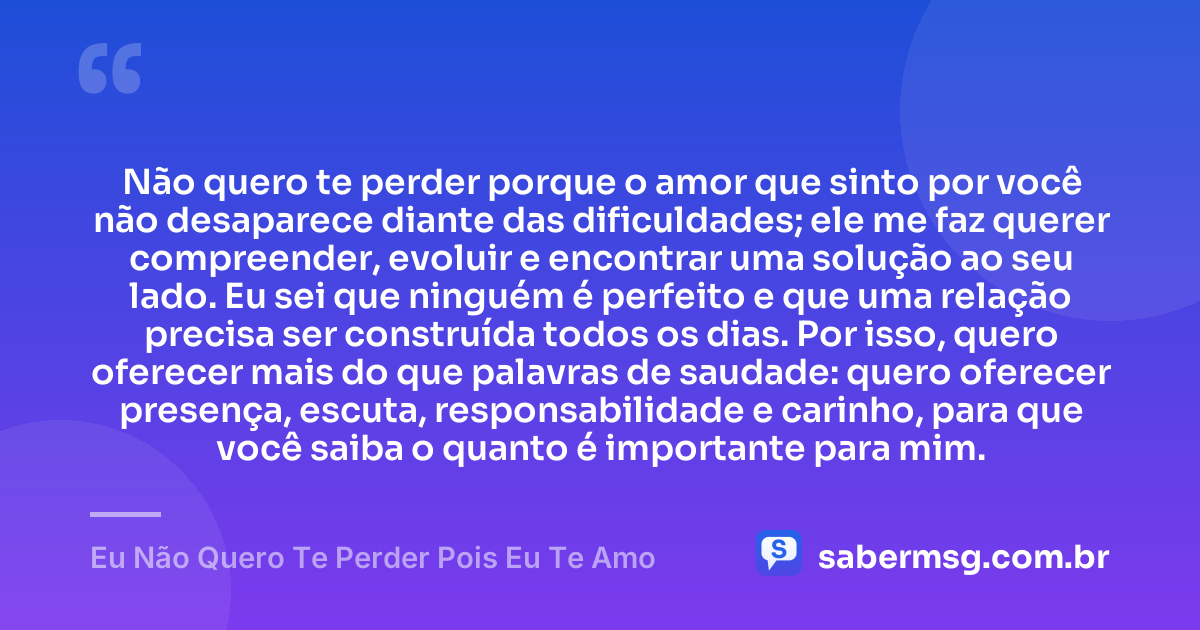 Não quero te perder porque o amor que sinto por você não desaparece diante das dificuldades; ele me faz querer compreender, evoluir e encontrar uma solução ao seu lado. Eu sei que ninguém é perfeito e que uma relação precisa ser construída todos os dias. Por isso, quero oferecer mais do que palavras de saudade: quero oferecer presença, escuta, responsabilidade e carinho, para que você saiba o quanto é importante para mim. — Eu Não Quero Te Perder Pois Eu Te Amo