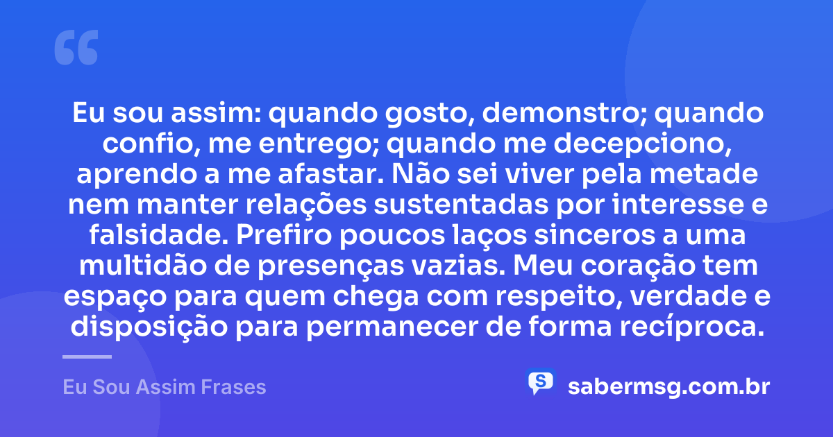 Eu sou assim: quando gosto, demonstro; quando confio, me entrego; quando me decepciono, aprendo a me afastar. Não sei viver pela metade nem manter relações sustentadas por interesse e falsidade. Prefiro poucos laços sinceros a uma multidão de presenças vazias. Meu coração tem espaço para quem chega com respeito, verdade e disposição para permanecer de forma recíproca. — Eu Sou Assim Frases