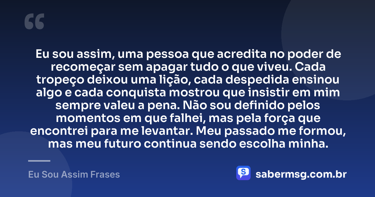 Eu sou assim, uma pessoa que acredita no poder de recomeçar sem apagar tudo o que viveu. Cada tropeço deixou uma lição, cada despedida ensinou algo e cada conquista mostrou que insistir em mim sempre valeu a pena. Não sou definido pelos momentos em que falhei, mas pela força que encontrei para me levantar. Meu passado me formou, mas meu futuro continua sendo escolha minha. — Eu Sou Assim Frases