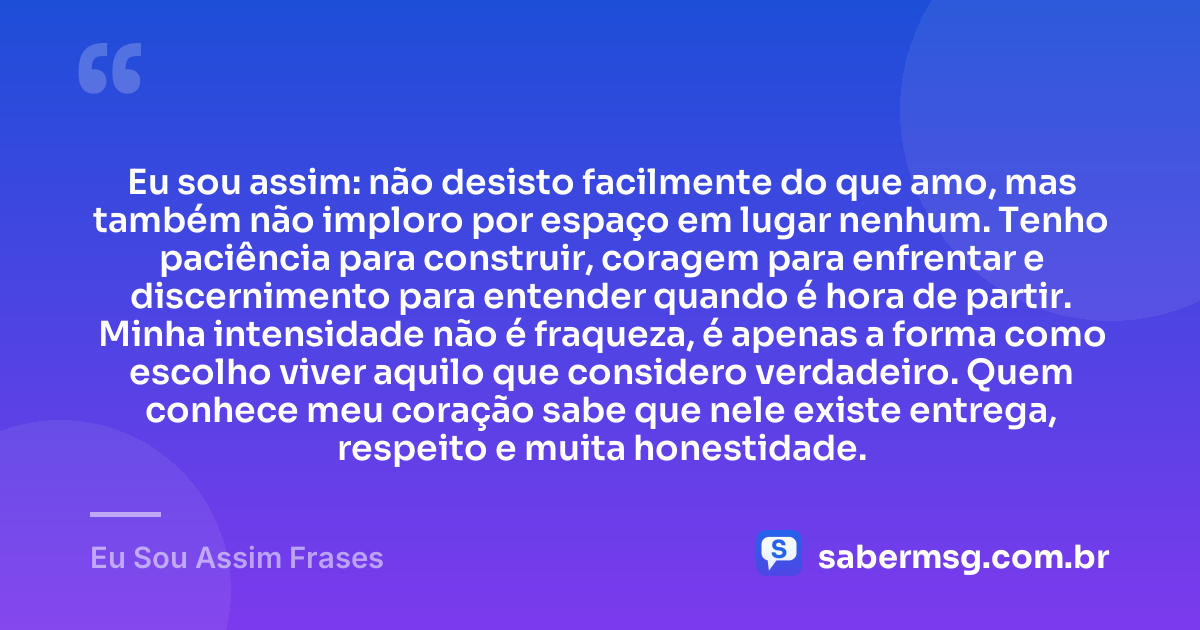 Eu sou assim: não desisto facilmente do que amo, mas também não imploro por espaço em lugar nenhum. Tenho paciência para construir, coragem para enfrentar e discernimento para entender quando é hora de partir. Minha intensidade não é fraqueza, é apenas a forma como escolho viver aquilo que considero verdadeiro. Quem conhece meu coração sabe que nele existe entrega, respeito e muita honestidade. — Eu Sou Assim Frases