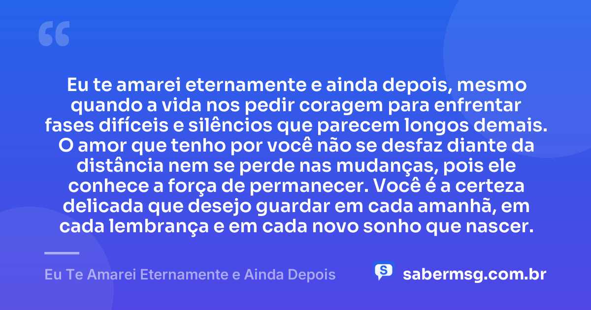 Eu te amarei eternamente e ainda depois, mesmo quando a vida nos pedir coragem para enfrentar fases difíceis e silêncios que parecem longos demais. O amor que tenho por você não se desfaz diante da distância nem se perde nas mudanças, pois ele conhece a força de permanecer. Você é a certeza delicada que desejo guardar em cada amanhã, em cada lembrança e em cada novo sonho que nascer. — Eu Te Amarei Eternamente e Ainda Depois
