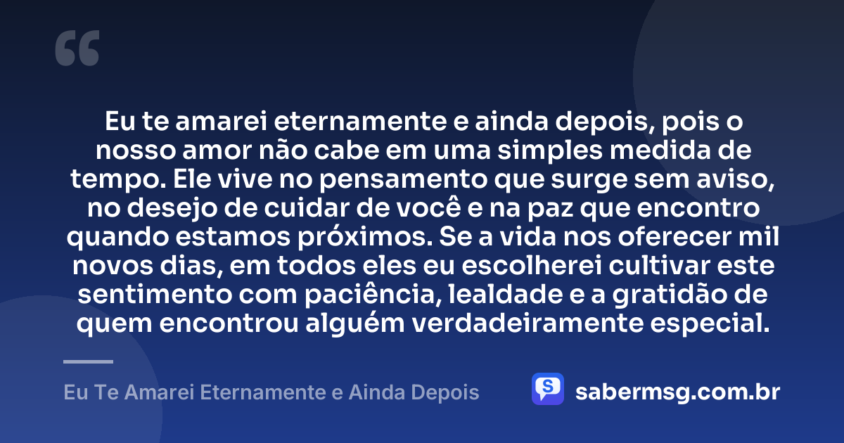 Eu te amarei eternamente e ainda depois, pois o nosso amor não cabe em uma simples medida de tempo. Ele vive no pensamento que surge sem aviso, no desejo de cuidar de você e na paz que encontro quando estamos próximos. Se a vida nos oferecer mil novos dias, em todos eles eu escolherei cultivar este sentimento com paciência, lealdade e a gratidão de quem encontrou alguém verdadeiramente especial. — Eu Te Amarei Eternamente e Ainda Depois