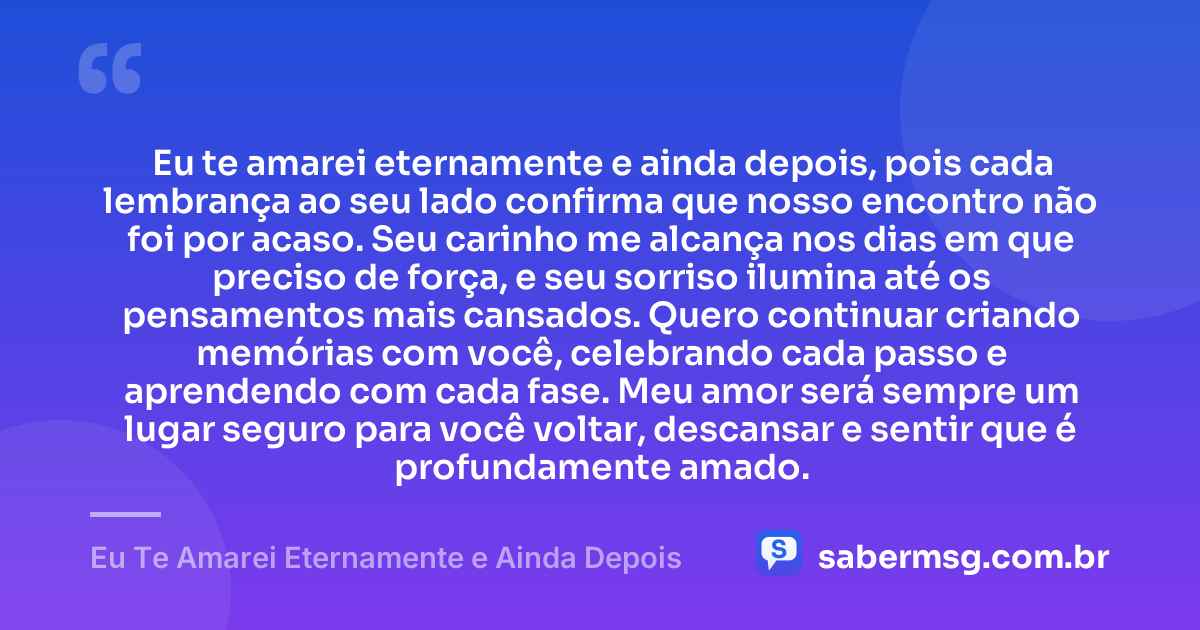 Eu te amarei eternamente e ainda depois, pois cada lembrança ao seu lado confirma que nosso encontro não foi por acaso. Seu carinho me alcança nos dias em que preciso de força, e seu sorriso ilumina até os pensamentos mais cansados. Quero continuar criando memórias com você, celebrando cada passo e aprendendo com cada fase. Meu amor será sempre um lugar seguro para você voltar, descansar e sentir que é profundamente amado. — Eu Te Amarei Eternamente e Ainda Depois