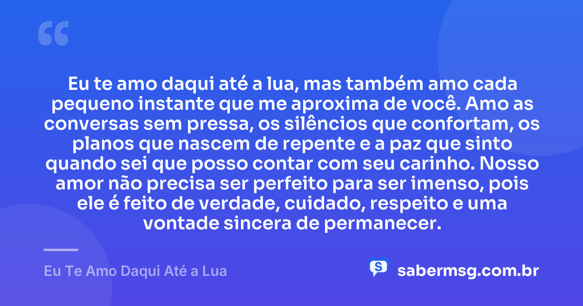 Eu te amo daqui até a lua, mas também amo cada pequeno instante que me aproxima de você. Amo as conversas sem pressa, os silêncios que confortam, os planos que nascem de repente e a paz que sinto quando sei que posso contar com seu carinho. Nosso amor não precisa ser perfeito para ser imenso, pois ele é feito de verdade, cuidado, respeito e uma vontade sincera de permanecer. — Eu Te Amo Daqui Até a Lua
