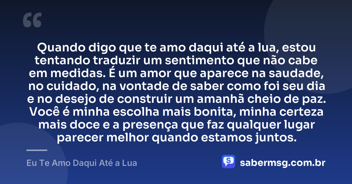Quando digo que te amo daqui até a lua, estou tentando traduzir um sentimento que não cabe em medidas. É um amor que aparece na saudade, no cuidado, na vontade de saber como foi seu dia e no desejo de construir um amanhã cheio de paz. Você é minha escolha mais bonita, minha certeza mais doce e a presença que faz qualquer lugar parecer melhor quando estamos juntos. — Eu Te Amo Daqui Até a Lua