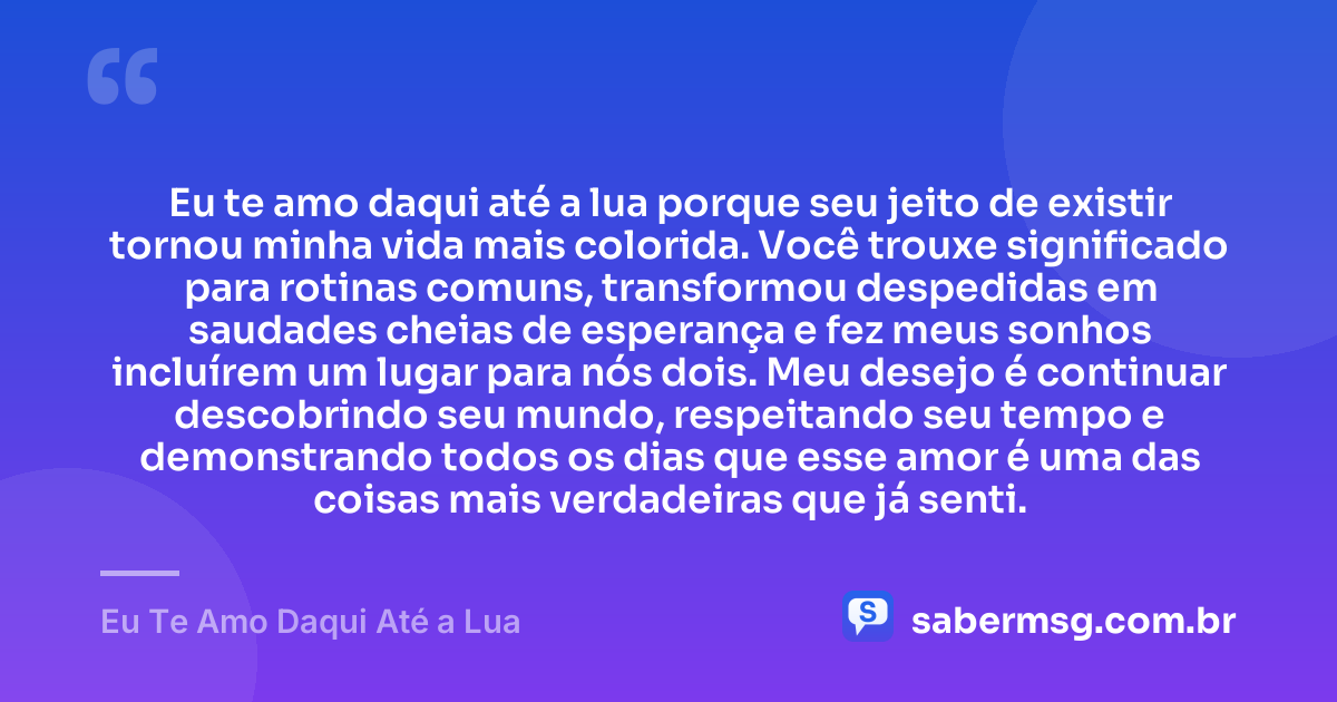 Eu te amo daqui até a lua porque seu jeito de existir tornou minha vida mais colorida. Você trouxe significado para rotinas comuns, transformou despedidas em saudades cheias de esperança e fez meus sonhos incluírem um lugar para nós dois. Meu desejo é continuar descobrindo seu mundo, respeitando seu tempo e demonstrando todos os dias que esse amor é uma das coisas mais verdadeiras que já senti. — Eu Te Amo Daqui Até a Lua