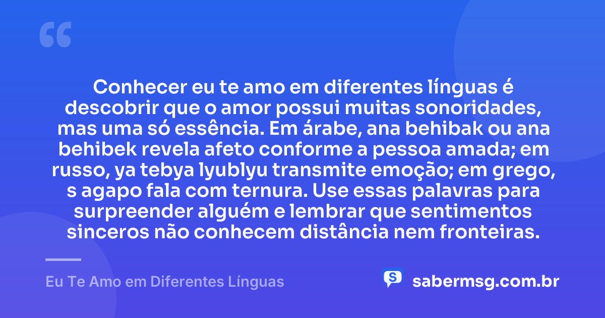 Conhecer eu te amo em diferentes línguas é descobrir que o amor possui muitas sonoridades, mas uma só essência. Em árabe, ana behibak ou ana behibek revela afeto conforme a pessoa amada; em russo, ya tebya lyublyu transmite emoção; em grego, s agapo fala com ternura. Use essas palavras para surpreender alguém e lembrar que sentimentos sinceros não conhecem distância nem fronteiras. — Eu Te Amo em Diferentes Línguas