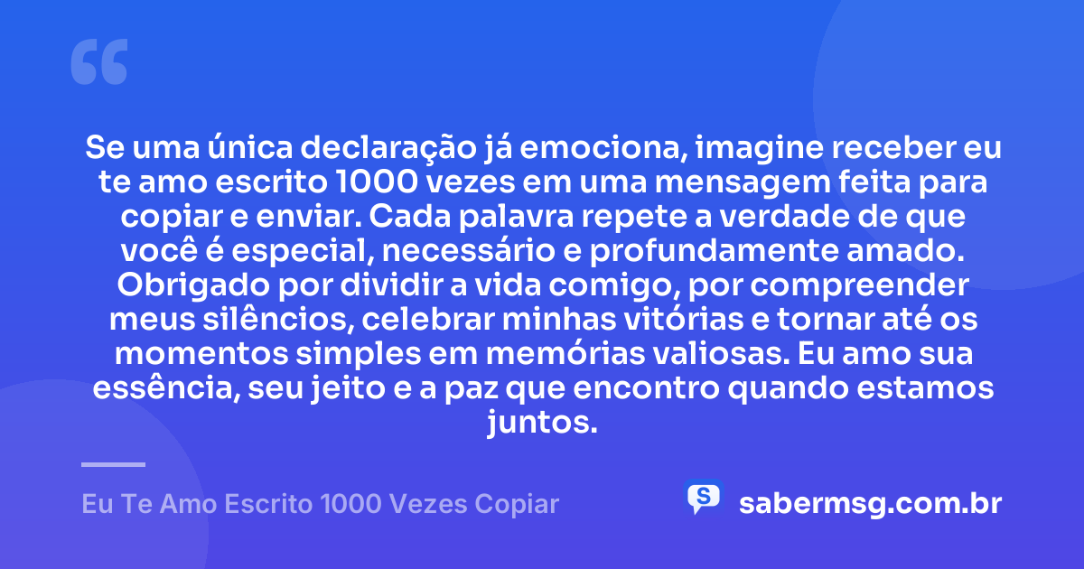 Se uma única declaração já emociona, imagine receber eu te amo escrito 1000 vezes em uma mensagem feita para copiar e enviar. Cada palavra repete a verdade de que você é especial, necessário e profundamente amado. Obrigado por dividir a vida comigo, por compreender meus silêncios, celebrar minhas vitórias e tornar até os momentos simples em memórias valiosas. Eu amo sua essência, seu jeito e a paz que encontro quando estamos juntos. — Eu Te Amo Escrito 1000 Vezes Copiar