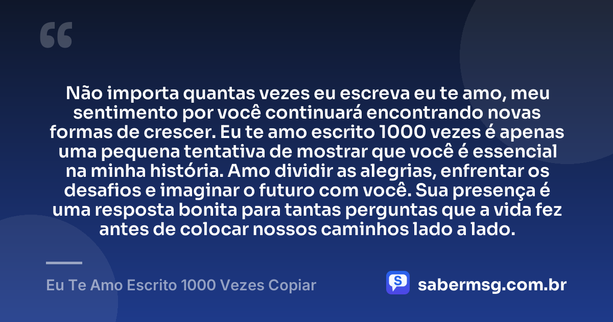 Não importa quantas vezes eu escreva eu te amo, meu sentimento por você continuará encontrando novas formas de crescer. Eu te amo escrito 1000 vezes é apenas uma pequena tentativa de mostrar que você é essencial na minha história. Amo dividir as alegrias, enfrentar os desafios e imaginar o futuro com você. Sua presença é uma resposta bonita para tantas perguntas que a vida fez antes de colocar nossos caminhos lado a lado. — Eu Te Amo Escrito 1000 Vezes Copiar