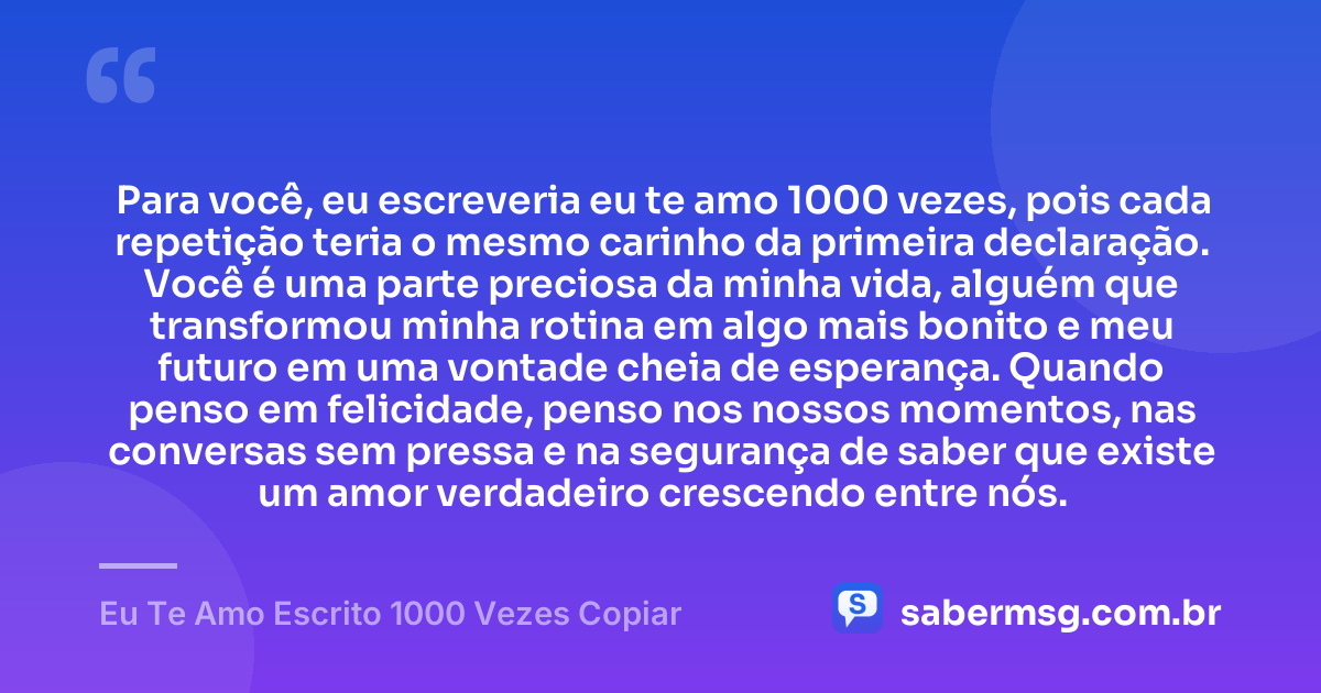 Para você, eu escreveria eu te amo 1000 vezes, pois cada repetição teria o mesmo carinho da primeira declaração. Você é uma parte preciosa da minha vida, alguém que transformou minha rotina em algo mais bonito e meu futuro em uma vontade cheia de esperança. Quando penso em felicidade, penso nos nossos momentos, nas conversas sem pressa e na segurança de saber que existe um amor verdadeiro crescendo entre nós. — Eu Te Amo Escrito 1000 Vezes Copiar
