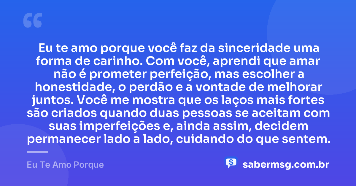 Eu te amo porque você faz da sinceridade uma forma de carinho. Com você, aprendi que amar não é prometer perfeição, mas escolher a honestidade, o perdão e a vontade de melhorar juntos. Você me mostra que os laços mais fortes são criados quando duas pessoas se aceitam com suas imperfeições e, ainda assim, decidem permanecer lado a lado, cuidando do que sentem. — Eu Te Amo Porque