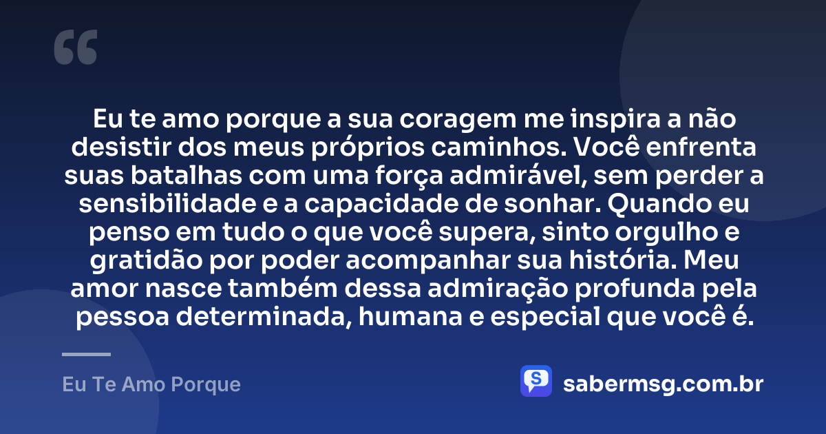 Eu te amo porque a sua coragem me inspira a não desistir dos meus próprios caminhos. Você enfrenta suas batalhas com uma força admirável, sem perder a sensibilidade e a capacidade de sonhar. Quando eu penso em tudo o que você supera, sinto orgulho e gratidão por poder acompanhar sua história. Meu amor nasce também dessa admiração profunda pela pessoa determinada, humana e especial que você é. — Eu Te Amo Porque
