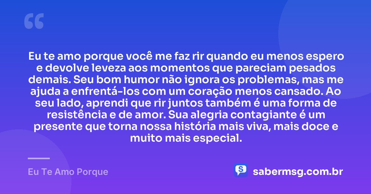 Eu te amo porque você me faz rir quando eu menos espero e devolve leveza aos momentos que pareciam pesados demais. Seu bom humor não ignora os problemas, mas me ajuda a enfrentá-los com um coração menos cansado. Ao seu lado, aprendi que rir juntos também é uma forma de resistência e de amor. Sua alegria contagiante é um presente que torna nossa história mais viva, mais doce e muito mais especial. — Eu Te Amo Porque