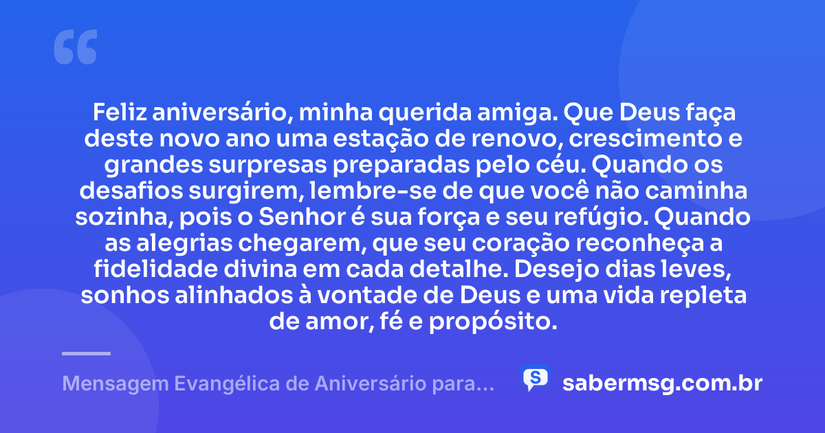 Feliz aniversário, minha querida amiga. Que Deus faça deste novo ano uma estação de renovo, crescimento e grandes surpresas preparadas pelo céu. Quando os desafios surgirem, lembre-se de que você não caminha sozinha, pois o Senhor é sua força e seu refúgio. Quando as alegrias chegarem, que seu coração reconheça a fidelidade divina em cada detalhe. Desejo dias leves, sonhos alinhados à vontade de Deus e uma vida repleta de amor, fé e propósito. — Mensagem Evangélica de Aniversário para Emocionar Amiga