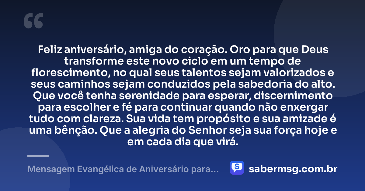 Feliz aniversário, amiga do coração. Oro para que Deus transforme este novo ciclo em um tempo de florescimento, no qual seus talentos sejam valorizados e seus caminhos sejam conduzidos pela sabedoria do alto. Que você tenha serenidade para esperar, discernimento para escolher e fé para continuar quando não enxergar tudo com clareza. Sua vida tem propósito e sua amizade é uma bênção. Que a alegria do Senhor seja sua força hoje e em cada dia que virá. — Mensagem Evangélica de Aniversário para Emocionar Amiga