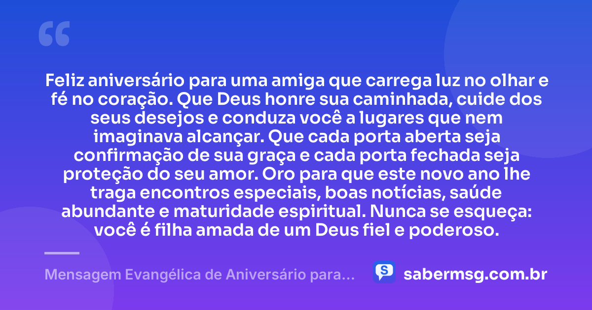 Feliz aniversário para uma amiga que carrega luz no olhar e fé no coração. Que Deus honre sua caminhada, cuide dos seus desejos e conduza você a lugares que nem imaginava alcançar. Que cada porta aberta seja confirmação de sua graça e cada porta fechada seja proteção do seu amor. Oro para que este novo ano lhe traga encontros especiais, boas notícias, saúde abundante e maturidade espiritual. Nunca se esqueça: você é filha amada de um Deus fiel e poderoso. — Mensagem Evangélica de Aniversário para Emocionar Amiga