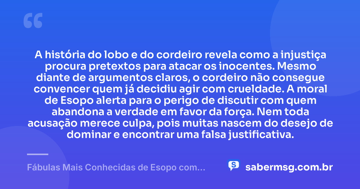 A história do lobo e do cordeiro revela como a injustiça procura pretextos para atacar os inocentes. Mesmo diante de argumentos claros, o cordeiro não consegue convencer quem já decidiu agir com crueldade. A moral de Esopo alerta para o perigo de discutir com quem abandona a verdade em favor da força. Nem toda acusação merece culpa, pois muitas nascem do desejo de dominar e encontrar uma falsa justificativa. — Fábulas Mais Conhecidas de Esopo com Moral