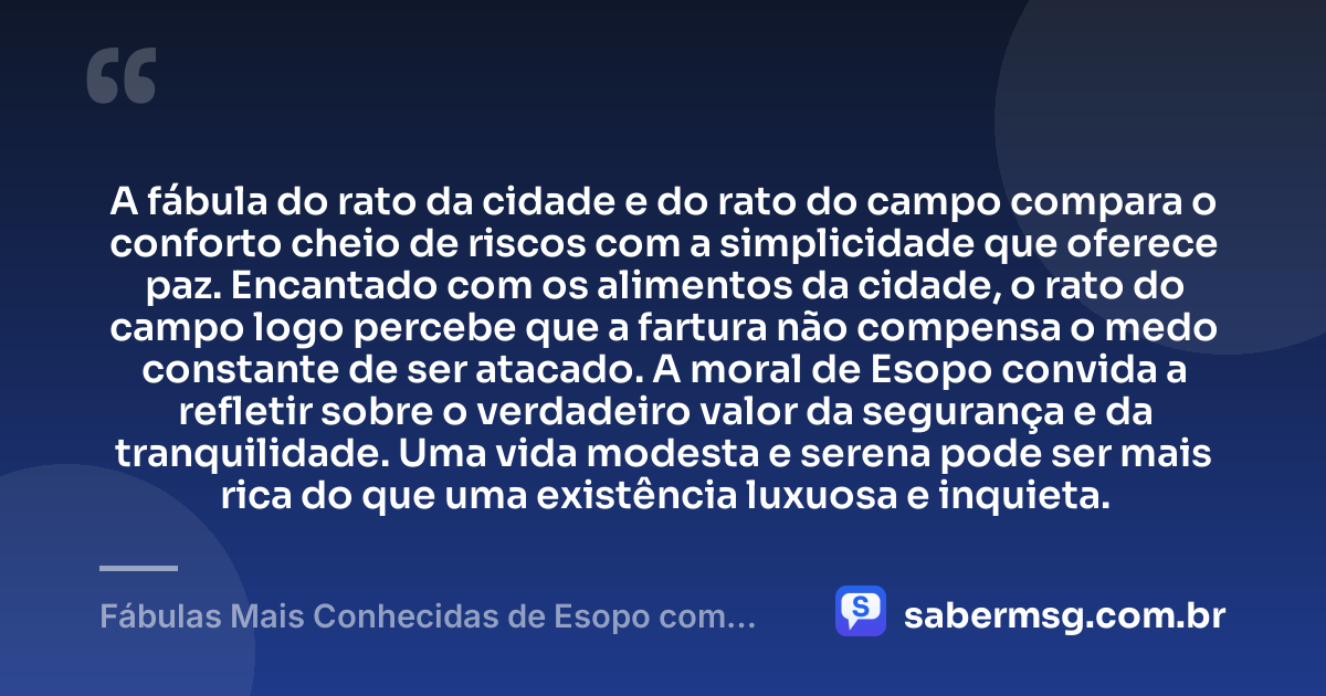 A fábula do rato da cidade e do rato do campo compara o conforto cheio de riscos com a simplicidade que oferece paz. Encantado com os alimentos da cidade, o rato do campo logo percebe que a fartura não compensa o medo constante de ser atacado. A moral de Esopo convida a refletir sobre o verdadeiro valor da segurança e da tranquilidade. Uma vida modesta e serena pode ser mais rica do que uma existência luxuosa e inquieta. — Fábulas Mais Conhecidas de Esopo com Moral