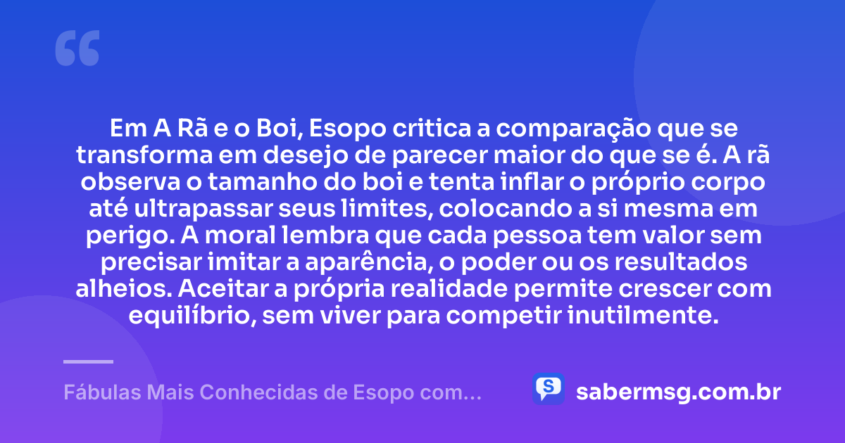 Em A Rã e o Boi, Esopo critica a comparação que se transforma em desejo de parecer maior do que se é. A rã observa o tamanho do boi e tenta inflar o próprio corpo até ultrapassar seus limites, colocando a si mesma em perigo. A moral lembra que cada pessoa tem valor sem precisar imitar a aparência, o poder ou os resultados alheios. Aceitar a própria realidade permite crescer com equilíbrio, sem viver para competir inutilmente. — Fábulas Mais Conhecidas de Esopo com Moral